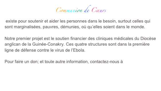Communion de Cœurs
 existe pour soutenir et aider les personnes dans le besoin, surtout celles qui sont marginalisées, pauvres, démunies, où qu’elles soient dans le monde.

Notre premier projet est le soutien financier des cliniques médicales du Diocèse anglican de la Guinée-Conakry. Ces quatre structures sont dans la première ligne de défense contre le virus de l’Ebola.

Pour faire un don; et toute autre information, contactez-nous à

communiondecoeurs@free.fr

